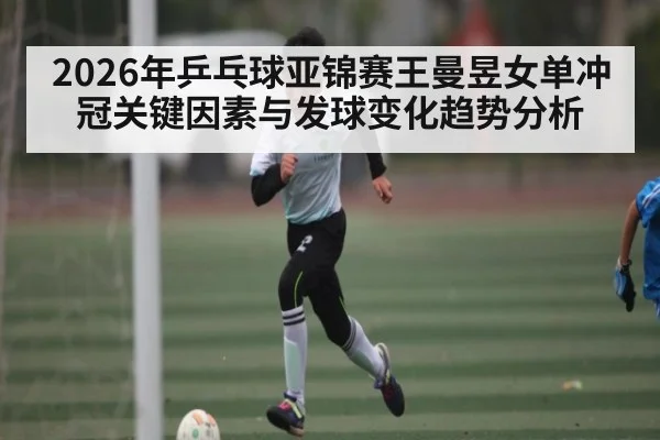 2026年乒乓球亚锦赛王曼昱女单冲冠关键因素与发球变化趋势分析