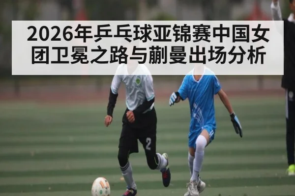 2026年乒乓球亚锦赛中国女团卫冕之路与蒯曼出场分析
