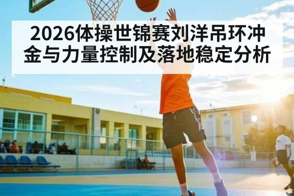 2026体操世锦赛刘洋吊环冲金与力量控制及落地稳定分析