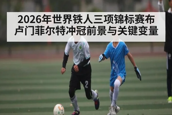2026年世界铁人三项锦标赛布卢门菲尔特冲冠前景与关键变量
