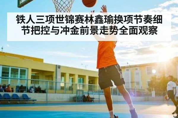 铁人三项世锦赛林鑫瑜换项节奏细节把控与冲金前景走势全面观察